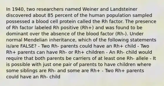 In 1940, two researchers named Weiner and Landsteiner discovered about 85 percent of the human population sampled possessed a blood cell protein called the Rh factor. The presence of Rh factor labeled Rh positive (Rh+) and was found to be dominant over the absence of the blood factor (Rh-). Under normal Mendelian inheritance, which of the following statements is/are FALSE? - Two Rh- parents could have an Rh+ child - Two Rh+ parents can have Rh- or Rh+ children - An Rh- child would require that both parents be carriers of at least one Rh- allele - It is possible with just one pair of parents to have children where some siblings are Rh- and some are Rh+ - Two Rh+ parents could have an Rh- child