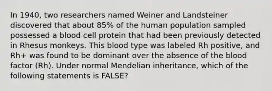 In 1940, two researchers named Weiner and Landsteiner discovered that about 85% of the human population sampled possessed a blood cell protein that had been previously detected in Rhesus monkeys. This blood type was labeled Rh positive, and Rh+ was found to be dominant over the absence of the blood factor (Rh). Under normal Mendelian inheritance, which of the following statements is FALSE?