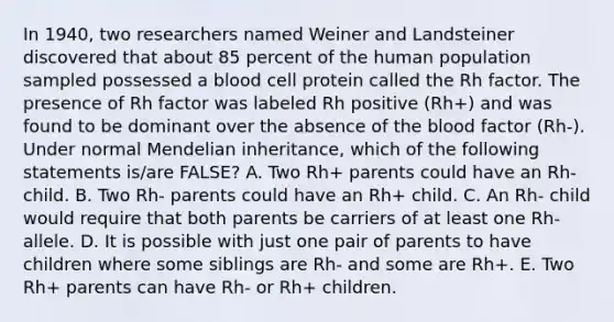 In 1940, two researchers named Weiner and Landsteiner discovered that about 85 percent of the human population sampled possessed a blood cell protein called the Rh factor. The presence of Rh factor was labeled Rh positive (Rh+) and was found to be dominant over the absence of the blood factor (Rh-). Under normal Mendelian inheritance, which of the following statements is/are FALSE? A. Two Rh+ parents could have an Rh- child. B. Two Rh- parents could have an Rh+ child. C. An Rh- child would require that both parents be carriers of at least one Rh- allele. D. It is possible with just one pair of parents to have children where some siblings are Rh- and some are Rh+. E. Two Rh+ parents can have Rh- or Rh+ children.