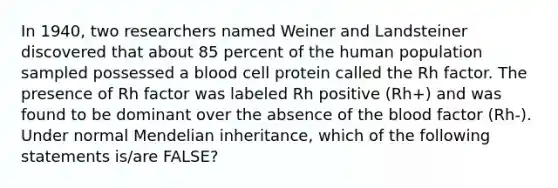 In 1940, two researchers named Weiner and Landsteiner discovered that about 85 percent of the human population sampled possessed a blood cell protein called the Rh factor. The presence of Rh factor was labeled Rh positive (Rh+) and was found to be dominant over the absence of the blood factor (Rh-). Under normal Mendelian inheritance, which of the following statements is/are FALSE?