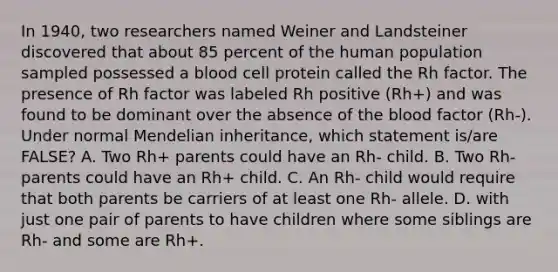 In 1940, two researchers named Weiner and Landsteiner discovered that about 85 percent of the human population sampled possessed a blood cell protein called the Rh factor. The presence of Rh factor was labeled Rh positive (Rh+) and was found to be dominant over the absence of <a href='https://www.questionai.com/knowledge/k7oXMfj7lk-the-blood' class='anchor-knowledge'>the blood</a> factor (Rh-). Under normal Mendelian inheritance, which statement is/are FALSE? A. Two Rh+ parents could have an Rh- child. B. Two Rh- parents could have an Rh+ child. C. An Rh- child would require that both parents be carriers of at least one Rh- allele. D. with just one pair of parents to have children where some siblings are Rh- and some are Rh+.