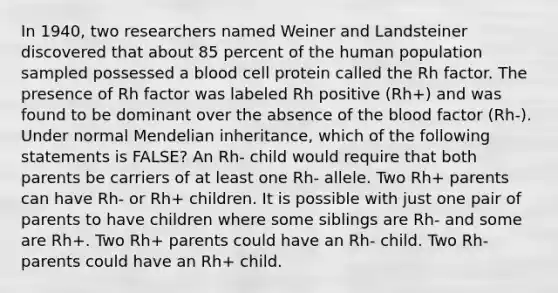 In 1940, two researchers named Weiner and Landsteiner discovered that about 85 percent of the human population sampled possessed a blood <a href='https://www.questionai.com/knowledge/kKowrBjPwP-cell-protein' class='anchor-knowledge'>cell protein</a> called the Rh factor. The presence of Rh factor was labeled Rh positive (Rh+) and was found to be dominant over the absence of <a href='https://www.questionai.com/knowledge/k7oXMfj7lk-the-blood' class='anchor-knowledge'>the blood</a> factor (Rh-). Under normal Mendelian inheritance, which of the following statements is FALSE? An Rh- child would require that both parents be carriers of at least one Rh- allele. Two Rh+ parents can have Rh- or Rh+ children. It is possible with just one pair of parents to have children where some siblings are Rh- and some are Rh+. Two Rh+ parents could have an Rh- child. Two Rh- parents could have an Rh+ child.