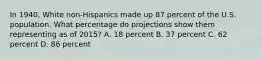 In 1940, White non-Hispanics made up 87 percent of the U.S. population. What percentage do projections show them representing as of 2015? A. 18 percent B. 37 percent C. 62 percent D. 86 percent