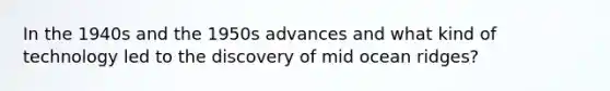 In the 1940s and the 1950s advances and what kind of technology led to the discovery of mid ocean ridges?