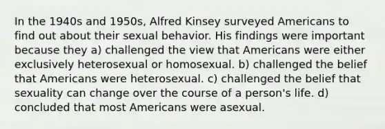 In the 1940s and 1950s, Alfred Kinsey surveyed Americans to find out about their sexual behavior. His findings were important because they a) challenged the view that Americans were either exclusively heterosexual or homosexual. b) challenged the belief that Americans were heterosexual. c) challenged the belief that sexuality can change over the course of a person's life. d) concluded that most Americans were asexual.