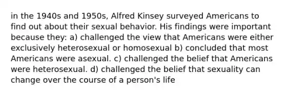 in the 1940s and 1950s, Alfred Kinsey surveyed Americans to find out about their sexual behavior. His findings were important because they: a) challenged the view that Americans were either exclusively heterosexual or homosexual b) concluded that most Americans were asexual. c) challenged the belief that Americans were heterosexual. d) challenged the belief that sexuality can change over the course of a person's life