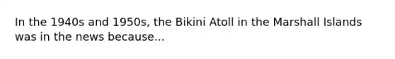 In the 1940s and 1950s, the Bikini Atoll in the Marshall Islands was in the news because...