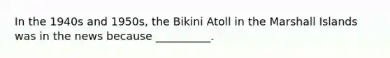 In the 1940s and 1950s, the Bikini Atoll in the Marshall Islands was in the news because __________.