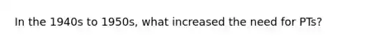 In the 1940s to 1950s, what increased the need for PTs?