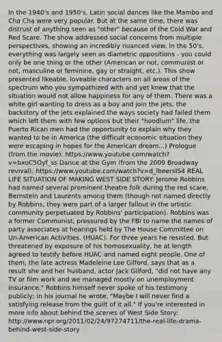 In the 1940's and 1950's, Latin social dances like the Mambo and Cha Cha were very popular. But at the same time, there was distrust of anything seen as "other" because of the Cold War and Red Scare. The show addressed social concerns from multiple perspectives, showing an incredibly nuanced view. In the 50's, everything was largely seen as diametric oppositions - you could only be one thing or the other (American or not, communist or not, masculine or feminine, gay or straight, etc.). This show presented likeable, loveable characters on all areas of the spectrum who you sympathized with and yet knew that the situation would not allow happiness for any of them. There was a white girl wanting to dress as a boy and join the jets, the backstory of the jets explained the ways society had failed them which left them with few options but their "hoodlum" life, the Puerto Rican men had the opportunity to explain why they wanted to be in America (the difficult economic situation they were escaping in hopes for the American dream...) Prologue (from the movie): https://www.youtube.com/watch?v=bxoC5Oyf_ss Dance at the Gym (from the 2009 Broadway revival): https://www.youtube.com/watch?v=d_lbeersIS4 REAL LIFE SITUATION OF MAKING WEST SIDE STORY: Jerome Robbins had named several prominent theatre folk during the red scare, Bernstein and Laurents among them (though not named directly by Robbins, they were part of a larger fallout in the artistic community perpetuated by Robbins' participation). Robbins was a former Communist, pressured by the FBI to name the names of party associates at hearings held by The House Committee on Un-American Activities. (HUAC). For three years he resisted. But threatened by exposure of his homosexuality, he at length agreed to testify before HUAC and named eight people. One of them, the late actress Madeleine Lee Gilford, says that as a result she and her husband, actor Jack Gilford, "did not have any TV or film work and we managed mostly on unemployment insurance." Robbins himself never spoke of his testimony publicly; in his journal he wrote, "Maybe I will never find a satisfying release from the guilt of it all." If you're interested in more info about behind the scenes of West Side Story: http://www.npr.org/2011/02/24/97274711/the-real-life-drama-behind-west-side-story