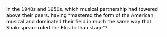 In the 1940s and 1950s, which musical partnership had towered above their peers, having "mastered the form of the American musical and dominated their field in much the same way that Shakespeare ruled the Elizabethan stage"?