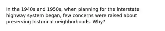 In the 1940s and 1950s, when planning for the interstate highway system began, few concerns were raised about preserving historical neighborhoods. Why?