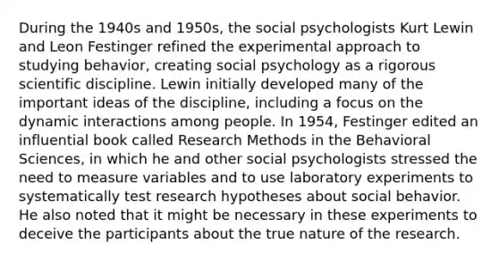 During the 1940s and 1950s, the social psychologists Kurt Lewin and Leon Festinger refined the experimental approach to studying behavior, creating social psychology as a rigorous scientific discipline. Lewin initially developed many of the important ideas of the discipline, including a focus on the dynamic interactions among people. In 1954, Festinger edited an influential book called Research Methods in the Behavioral Sciences, in which he and other social psychologists stressed the need to measure variables and to use laboratory experiments to systematically test research hypotheses about social behavior. He also noted that it might be necessary in these experiments to deceive the participants about the true nature of the research.