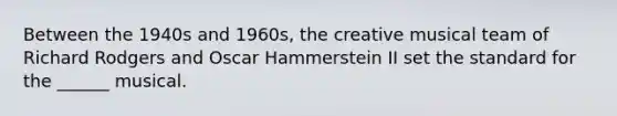 Between the 1940s and 1960s, the creative musical team of Richard Rodgers and Oscar Hammerstein II set the standard for the ______ musical.