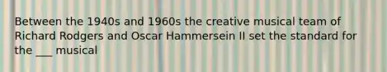 Between the 1940s and 1960s the creative musical team of Richard Rodgers and Oscar Hammersein II set the standard for the ___ musical