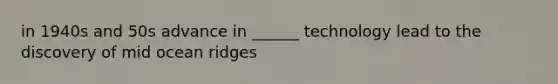 in 1940s and 50s advance in ______ technology lead to the discovery of mid ocean ridges
