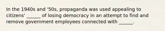 In the 1940s and '50s, propaganda was used appealing to citizens' ______ of losing democracy in an attempt to find and remove government employees connected with ______.