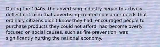 During the 1940s, the advertising industry began to actively deflect criticism that advertising created consumer needs that ordinary citizens didn't know they had. encouraged people to purchase products they could not afford. had become overly focused on social causes, such as fire prevention. was significantly hurting the national economy.