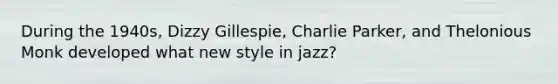 During the 1940s, Dizzy Gillespie, Charlie Parker, and Thelonious Monk developed what new style in jazz?