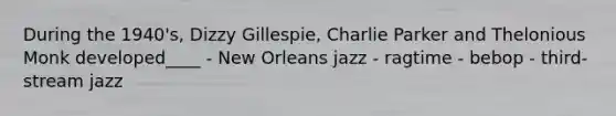 During the 1940's, Dizzy Gillespie, Charlie Parker and Thelonious Monk developed____ - New Orleans jazz - ragtime - bebop - third-stream jazz