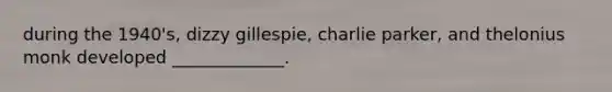 during the 1940's, dizzy gillespie, charlie parker, and thelonius monk developed _____________.