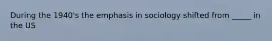 During the 1940's the emphasis in sociology shifted from _____ in the US