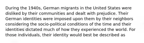 During the 1940s, German migrants in the United States were disliked by their communities and dealt with prejudice. Their German identities were imposed upon them by their neighbors considering the socio-political conditions of the time and their identities dictated much of how they experienced the world. For those individuals, their identity would best be described as