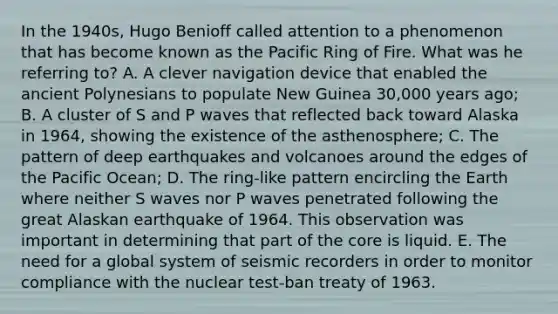 In the 1940s, Hugo Benioff called attention to a phenomenon that has become known as the Pacific Ring of Fire. What was he referring to? A. A clever navigation device that enabled the ancient Polynesians to populate New Guinea 30,000 years ago; B. A cluster of S and P waves that reflected back toward Alaska in 1964, showing the existence of the asthenosphere; C. The pattern of deep earthquakes and volcanoes around the edges of the Pacific Ocean; D. The ring-like pattern encircling the Earth where neither S waves nor P waves penetrated following the great Alaskan earthquake of 1964. This observation was important in determining that part of the core is liquid. E. The need for a global system of seismic recorders in order to monitor compliance with the nuclear test-ban treaty of 1963.