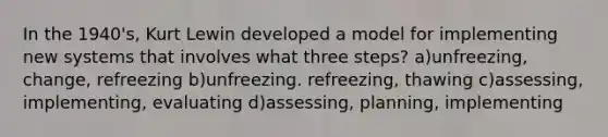 In the 1940's, Kurt Lewin developed a model for implementing new systems that involves what three steps? a)unfreezing, change, refreezing b)unfreezing. refreezing, thawing c)assessing, implementing, evaluating d)assessing, planning, implementing