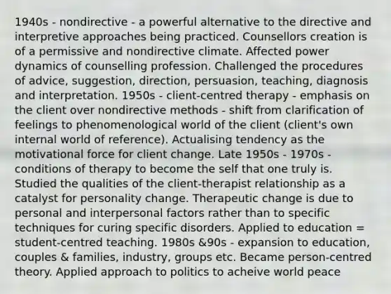 1940s - nondirective - a powerful alternative to the directive and interpretive approaches being practiced. Counsellors creation is of a permissive and nondirective climate. Affected power dynamics of counselling profession. Challenged the procedures of advice, suggestion, direction, persuasion, teaching, diagnosis and interpretation. 1950s - client-centred therapy - emphasis on the client over nondirective methods - shift from clarification of feelings to phenomenological world of the client (client's own internal world of reference). Actualising tendency as the motivational force for client change. Late 1950s - 1970s - conditions of therapy to become the self that one truly is. Studied the qualities of the client-therapist relationship as a catalyst for personality change. Therapeutic change is due to personal and interpersonal factors rather than to specific techniques for curing specific disorders. Applied to education = student-centred teaching. 1980s &90s - expansion to education, couples & families, industry, groups etc. Became person-centred theory. Applied approach to politics to acheive world peace