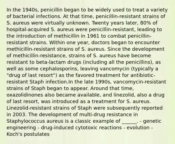 In the 1940s, penicillin began to be widely used to treat a variety of bacterial infections. At that time, penicillin-resistant strains of S. aureus were virtually unknown. Twenty years later, 80% of hospital-acquired S. aureus were penicillin-resistant, leading to the introduction of methicillin in 1961 to combat penicillin-resistant strains. Within one year, doctors began to encounter methicillin-resistant strains of S. aureus. Since the development of methicillin-resistance, strains of S. aureus have become resistant to beta-lactam drugs (including all the penicillins), as well as some cephalosporins, leaving vancomycin (typically a "drug of last resort") as the favored treatment for antibiotic-resistant Staph infection.In the late 1990s, vancomycin-resistant strains of Staph began to appear. Around that time, oxazolidinones also became available, and linezolid, also a drug of last resort, was introduced as a treatment for S. aureus. Linezolid-resistant strains of Staph were subsequently reported in 2003. The development of multi-drug resistance in Staphylococcus aureus is a classic example of ______. - genetic engineering - drug-induced cytotoxic reactions - evolution - Koch's postulates