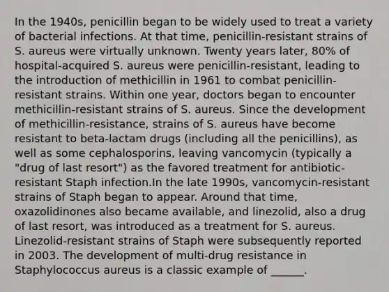 In the 1940s, penicillin began to be widely used to treat a variety of bacterial infections. At that time, penicillin-resistant strains of S. aureus were virtually unknown. Twenty years later, 80% of hospital-acquired S. aureus were penicillin-resistant, leading to the introduction of methicillin in 1961 to combat penicillin-resistant strains. Within one year, doctors began to encounter methicillin-resistant strains of S. aureus. Since the development of methicillin-resistance, strains of S. aureus have become resistant to beta-lactam drugs (including all the penicillins), as well as some cephalosporins, leaving vancomycin (typically a "drug of last resort") as the favored treatment for antibiotic-resistant Staph infection.In the late 1990s, vancomycin-resistant strains of Staph began to appear. Around that time, oxazolidinones also became available, and linezolid, also a drug of last resort, was introduced as a treatment for S. aureus. Linezolid-resistant strains of Staph were subsequently reported in 2003. The development of multi-drug resistance in Staphylococcus aureus is a classic example of ______.