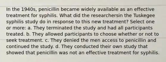 In the 1940s, penicillin became widely available as an effective treatment for syphilis. What did the researchersin the Tuskegee syphilis study do in response to this new treatment? Select one or more: a. They terminated the study and had all participants treated. b. They allowed participants to choose whether or not to seek treatment. c. They denied the men access to penicillin and continued the study. d. They conducted their own study that showed that penicillin was not an effective treatment for syphilis.