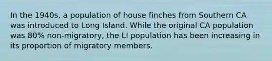 In the 1940s, a population of house finches from Southern CA was introduced to Long Island. While the original CA population was 80% non-migratory, the LI population has been increasing in its proportion of migratory members.