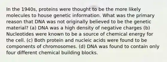 In the 1940s, proteins were thought to be the more likely molecules to house genetic information. What was the primary reason that DNA was not originally believed to be the genetic material? (a) DNA was a high density of negative charges (b) Nucleotides were known to be a source of chemical energy for the cell. (c) Both protein and nucleic acids were found to be components of chromosomes. (d) DNA was found to contain only four different chemical building blocks.