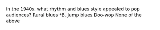 In the 1940s, what rhythm and blues style appealed to pop audiences? Rural blues *B. Jump blues Doo-wop None of the above