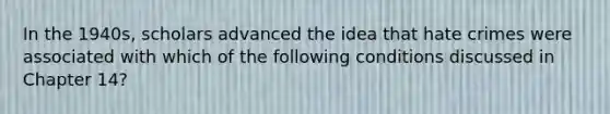 In the 1940s, scholars advanced the idea that hate crimes were associated with which of the following conditions discussed in Chapter 14?