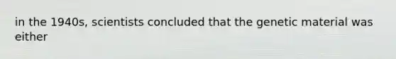 in the 1940s, scientists concluded that the genetic material was either