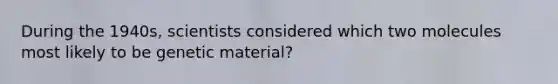 During the 1940s, scientists considered which two molecules most likely to be genetic material?