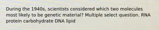 During the 1940s, scientists considered which two molecules most likely to be genetic material? Multiple select question. RNA protein carbohydrate DNA lipid