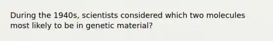 During the 1940s, scientists considered which two molecules most likely to be in genetic material?