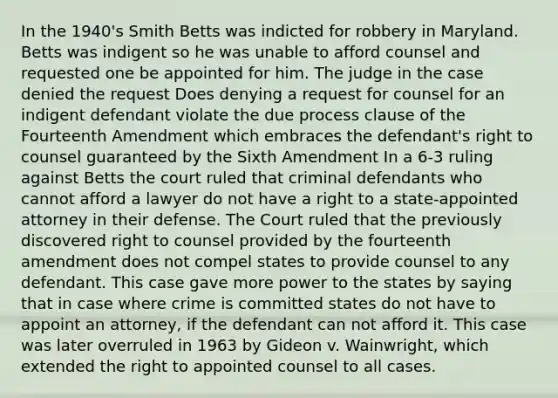 In the 1940's Smith Betts was indicted for robbery in Maryland. Betts was indigent so he was unable to afford counsel and requested one be appointed for him. The judge in the case denied the request Does denying a request for counsel for an indigent defendant violate the due process clause of the Fourteenth Amendment which embraces the defendant's right to counsel guaranteed by the Sixth Amendment In a 6-3 ruling against Betts the court ruled that criminal defendants who cannot afford a lawyer do not have a right to a state-appointed attorney in their defense. The Court ruled that the previously discovered right to counsel provided by the fourteenth amendment does not compel states to provide counsel to any defendant. This case gave more power to the states by saying that in case where crime is committed states do not have to appoint an attorney, if the defendant can not afford it. This case was later overruled in 1963 by Gideon v. Wainwright, which extended the right to appointed counsel to all cases.