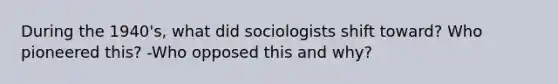 During the 1940's, what did sociologists shift toward? Who pioneered this? -Who opposed this and why?