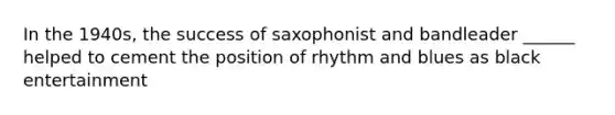 In the 1940s, the success of saxophonist and bandleader ______ helped to cement the position of rhythm and blues as black entertainment