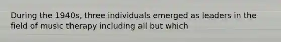 During the 1940s, three individuals emerged as leaders in the field of music therapy including all but which