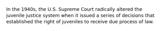 In the 1940s, the U.S. Supreme Court radically altered the juvenile justice system when it issued a series of decisions that established the right of juveniles to receive due process of law.