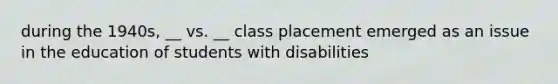 during the 1940s, __ vs. __ class placement emerged as an issue in the education of students with disabilities