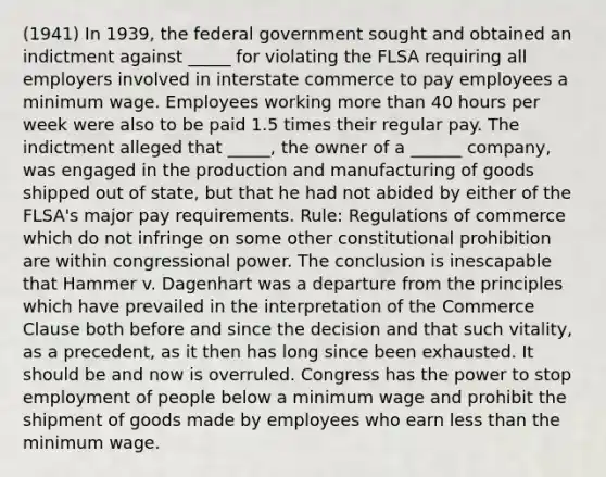 (1941) In 1939, the federal government sought and obtained an indictment against _____ for violating the FLSA requiring all employers involved in interstate commerce to pay employees a minimum wage. Employees working more than 40 hours per week were also to be paid 1.5 times their regular pay. The indictment alleged that _____, the owner of a ______ company, was engaged in the production and manufacturing of goods shipped out of state, but that he had not abided by either of the FLSA's major pay requirements. Rule: Regulations of commerce which do not infringe on some other constitutional prohibition are within congressional power. The conclusion is inescapable that Hammer v. Dagenhart was a departure from the principles which have prevailed in the interpretation of the Commerce Clause both before and since the decision and that such vitality, as a precedent, as it then has long since been exhausted. It should be and now is overruled. Congress has the power to stop employment of people below a minimum wage and prohibit the shipment of goods made by employees who earn less than the minimum wage.