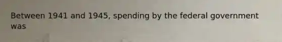 Between 1941 and 1945, spending by the federal government was