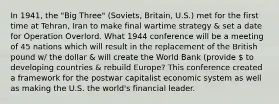 In 1941, the "Big Three" (Soviets, Britain, U.S.) met for the first time at Tehran, Iran to make final wartime strategy & set a date for Operation Overlord. What 1944 conference will be a meeting of 45 nations which will result in the replacement of the British pound w/ the dollar & will create the World Bank (provide  to developing countries & rebuild Europe? This conference created a framework for the postwar capitalist economic system as well as making the U.S. the world's financial leader.